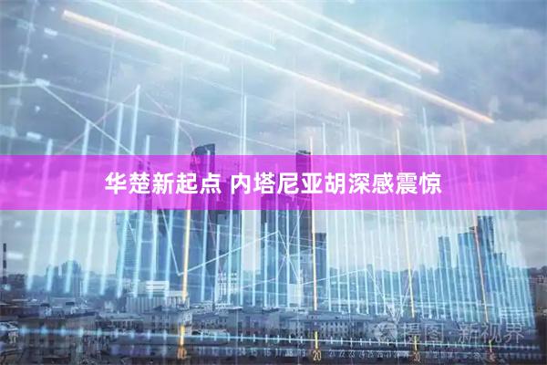 华楚新起点 内塔尼亚胡深感震惊